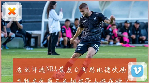 名记评选NBA最差合同恩比德吹杨莫兰特名列前三米切尔等人也在榜上