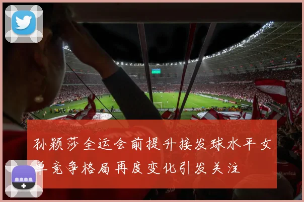 孙颖莎全运会前提升接发球水平女单竞争格局再度变化引发关注