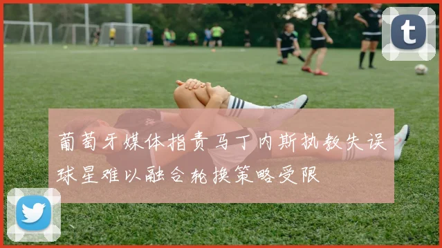 葡萄牙媒体指责马丁内斯执教失误球星难以融合轮换策略受限