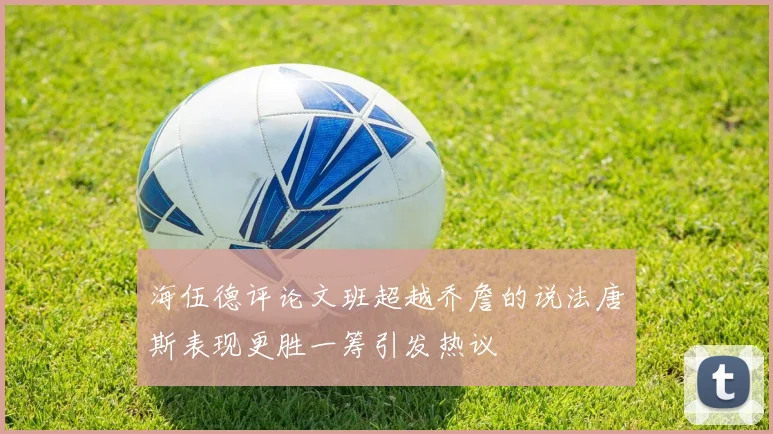 海伍德评论文班超越乔詹的说法唐斯表现更胜一筹引发热议