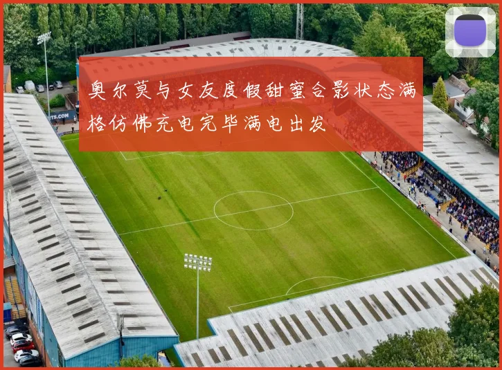 奥尔莫与女友度假甜蜜合影状态满格仿佛充电完毕满电出发