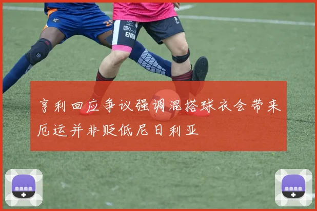 亨利回应争议强调混搭球衣会带来厄运并非贬低尼日利亚