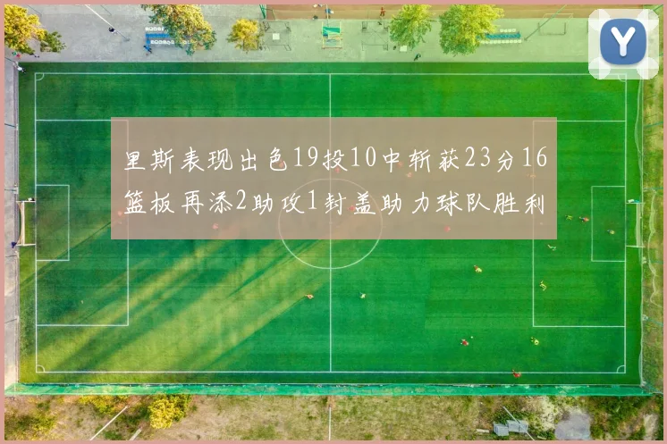 里斯表现出色19投10中斩获23分16篮板再添2助攻1封盖助力球队胜利