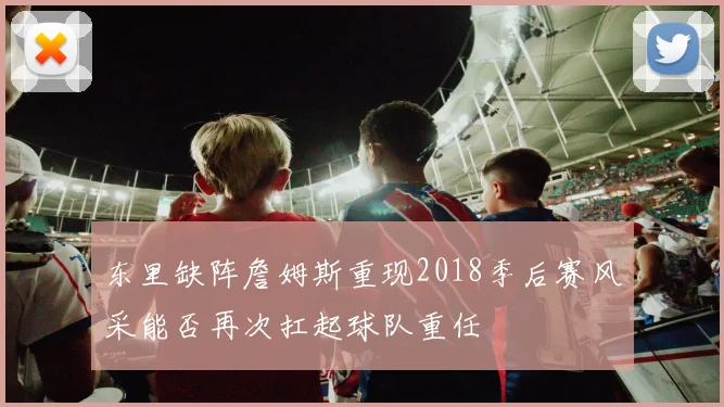 东里缺阵詹姆斯重现2018季后赛风采能否再次扛起球队重任