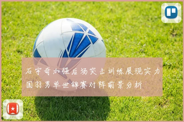 石宇奇加强后场突击训练展现实力国羽男单世锦赛对阵前景分析