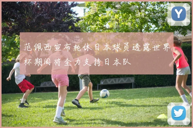 范佩西宣布轮休日本球员透露世界杯期间将全力支持日本队