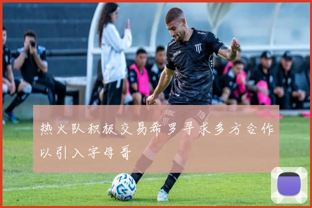 热火队积极交易希罗寻求多方合作以引入字母哥