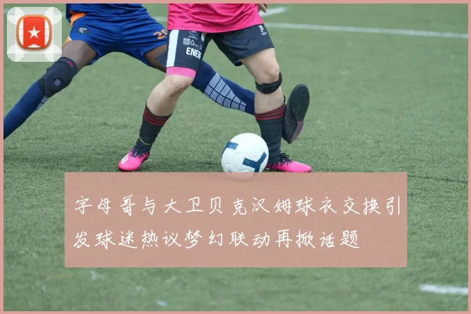 字母哥与大卫贝克汉姆球衣交换引发球迷热议梦幻联动再掀话题