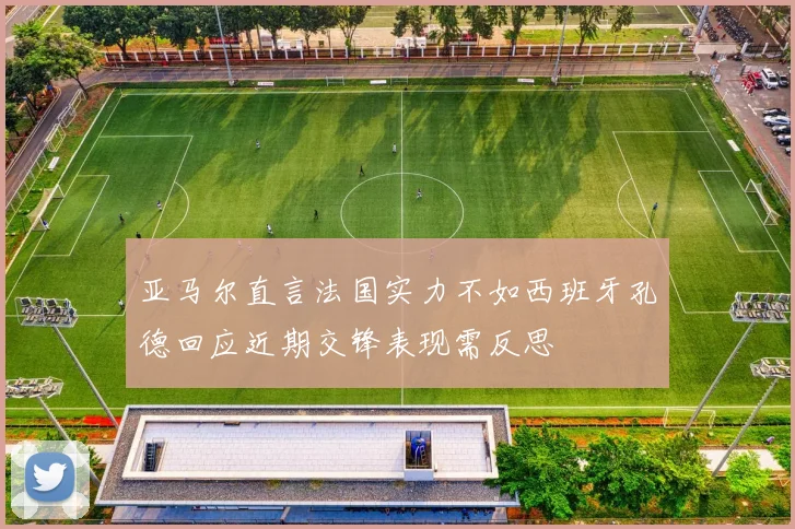 亚马尔直言法国实力不如西班牙孔德回应近期交锋表现需反思