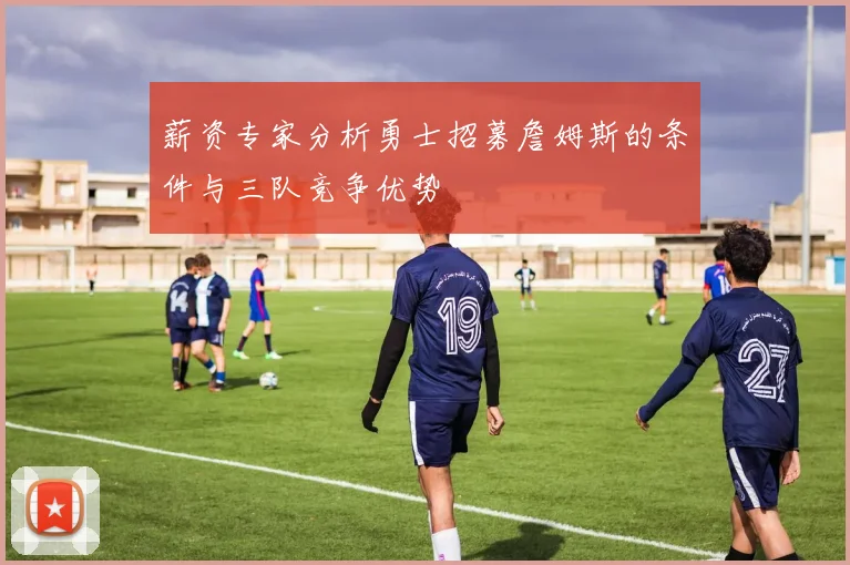 薪资专家分析勇士招募詹姆斯的条件与三队竞争优势
