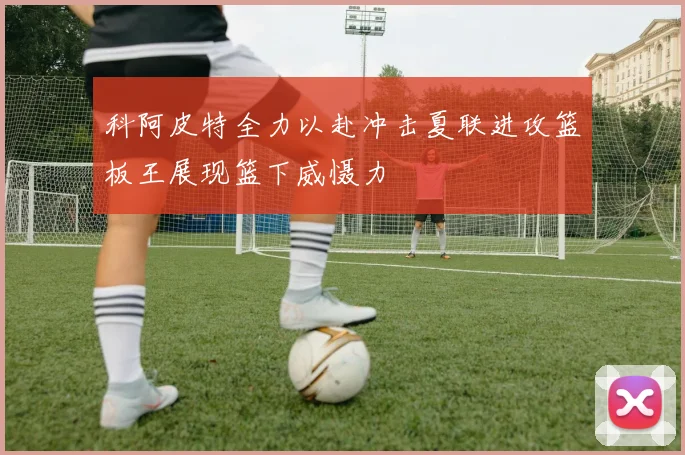科阿皮特全力以赴冲击夏联进攻篮板王展现篮下威慑力