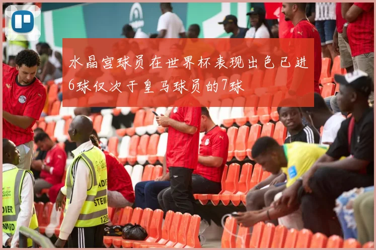 水晶宫球员在世界杯表现出色已进6球仅次于皇马球员的7球