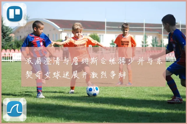 浓眉澄清与詹姆斯合练稀少并与东契奇女球迷展开激烈争辩
