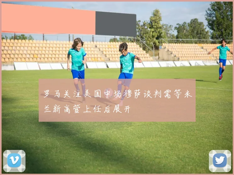 罗马关注美国中场穆萨谈判需等米兰新高管上任后展开