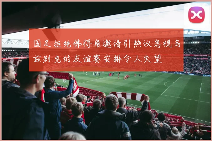 国足拒绝佛得角邀请引热议忽视乌兹别克的友谊赛安排令人失望