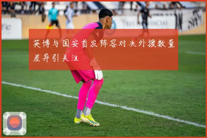 英博与国安首发阵容对决外援数量差异引关注