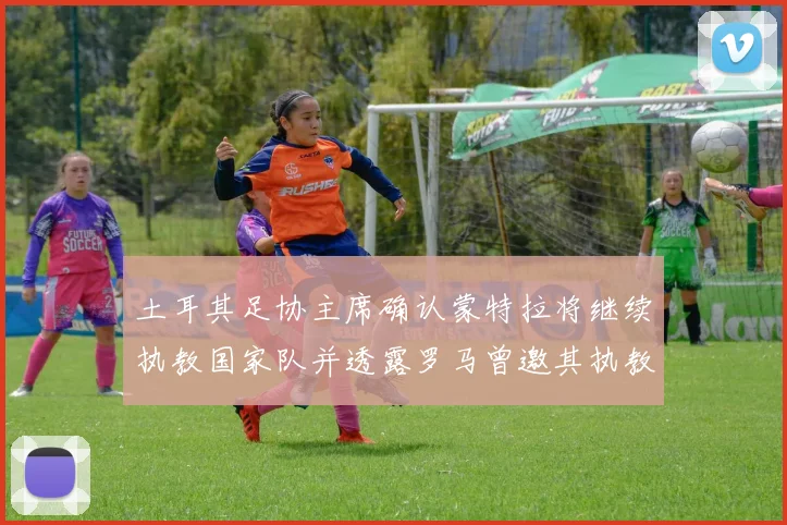 土耳其足协主席确认蒙特拉将继续执教国家队并透露罗马曾邀其执教