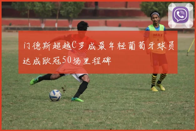门德斯超越C罗成最年轻葡萄牙球员达成欧冠50场里程碑