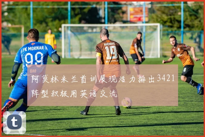 阿莫林米兰首训展现活力排出3421阵型积极用英语交流