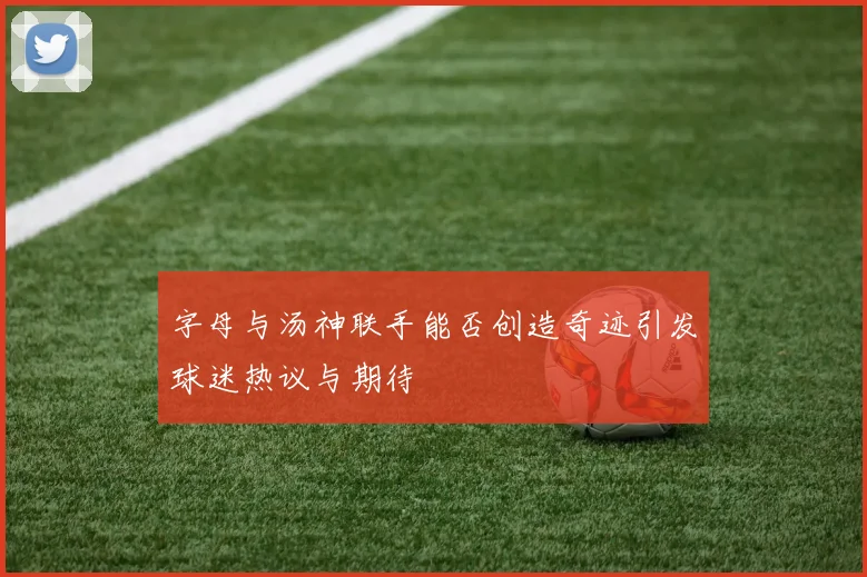 字母与汤神联手能否创造奇迹引发球迷热议与期待