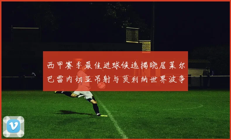 西甲赛季最佳进球候选揭晓居莱尔巴雷内切亚吊射与莫利纳世界波争辉