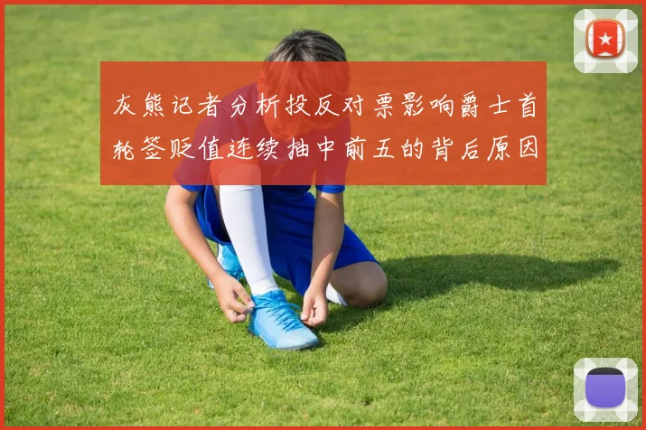 灰熊记者分析投反对票影响爵士首轮签贬值连续抽中前五的背后原因