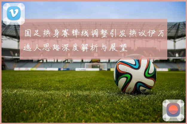 国足热身赛锋线调整引发热议伊万选人思路深度解析与展望