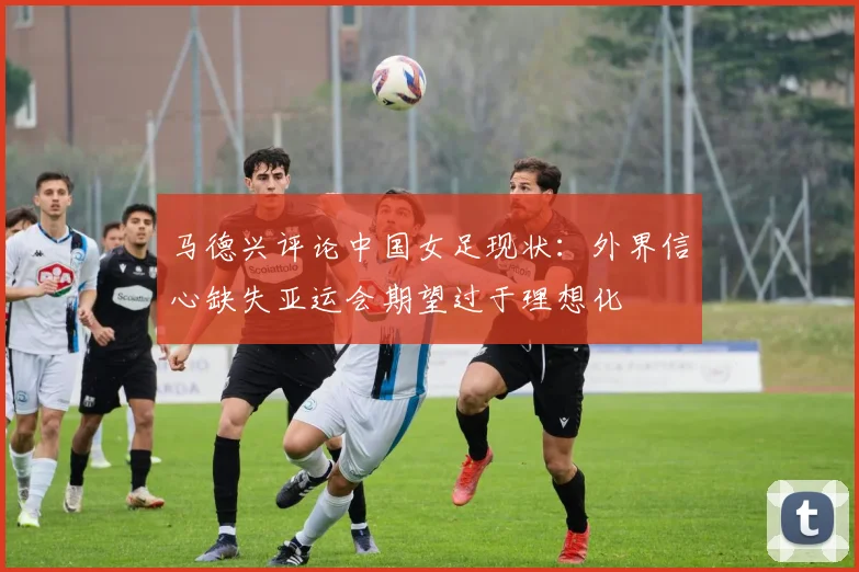 马德兴评论中国女足现状：外界信心缺失亚运会期望过于理想化