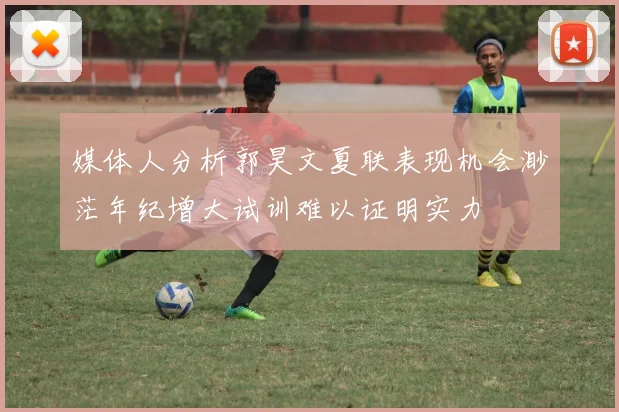 媒体人分析郭昊文夏联表现机会渺茫年纪增大试训难以证明实力