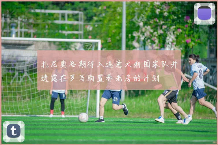 扎尼奥洛期待入选意大利国家队并透露在罗马购置养老房的计划