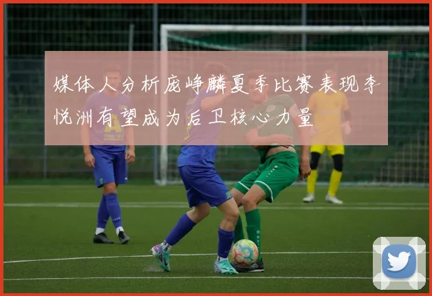 媒体人分析庞峥麟夏季比赛表现李悦洲有望成为后卫核心力量