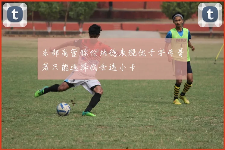 东部高管称伦纳德表现优于字母哥若只能选择我会选小卡
