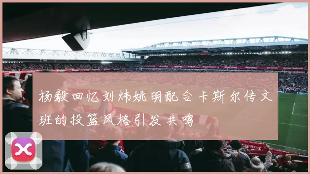 杨毅回忆刘炜姚明配合卡斯尔传文班的投篮风格引发共鸣