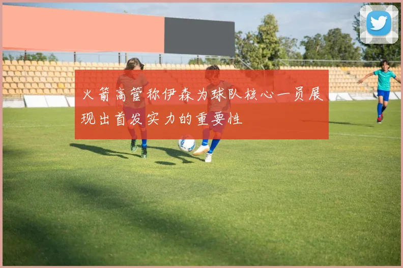 火箭高管称伊森为球队核心一员展现出首发实力的重要性