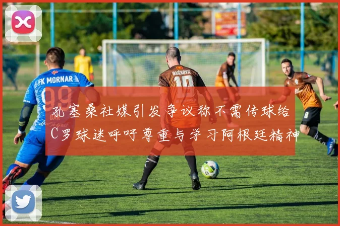 孔塞桑社媒引发争议称不需传球给C罗球迷呼吁尊重与学习阿根廷精神