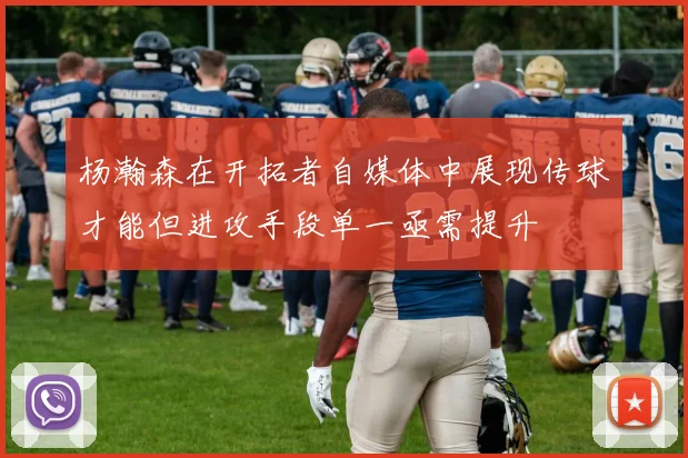 杨瀚森在开拓者自媒体中展现传球才能但进攻手段单一亟需提升