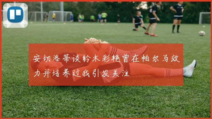 安切洛蒂谈铃木彩艳曾在帕尔马效力并培养过我引发关注