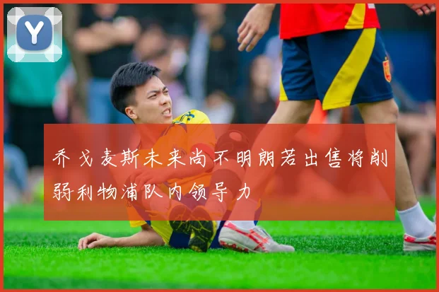 乔戈麦斯未来尚不明朗若出售将削弱利物浦队内领导力